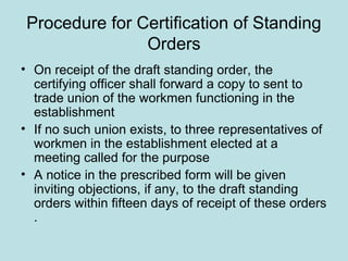 Procedure for Certification of Standing
Orders
• On receipt of the draft standing order, the
certifying officer shall forward a copy to sent to
trade union of the workmen functioning in the
establishment
• If no such union exists, to three representatives of
workmen in the establishment elected at a
meeting called for the purpose
• A notice in the prescribed form will be given
inviting objections, if any, to the draft standing
orders within fifteen days of receipt of these orders
.
 