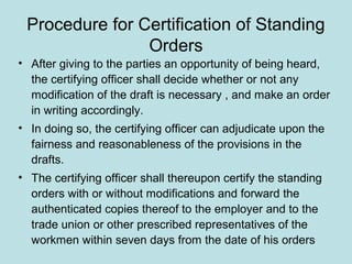 Procedure for Certification of Standing
Orders
• After giving to the parties an opportunity of being heard,
the certifying officer shall decide whether or not any
modification of the draft is necessary , and make an order
in writing accordingly.
• In doing so, the certifying officer can adjudicate upon the
fairness and reasonableness of the provisions in the
drafts.
• The certifying officer shall thereupon certify the standing
orders with or without modifications and forward the
authenticated copies thereof to the employer and to the
trade union or other prescribed representatives of the
workmen within seven days from the date of his orders
 