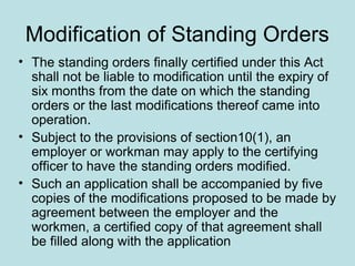 Modification of Standing Orders
• The standing orders finally certified under this Act
shall not be liable to modification until the expiry of
six months from the date on which the standing
orders or the last modifications thereof came into
operation.
• Subject to the provisions of section10(1), an
employer or workman may apply to the certifying
officer to have the standing orders modified.
• Such an application shall be accompanied by five
copies of the modifications proposed to be made by
agreement between the employer and the
workmen, a certified copy of that agreement shall
be filled along with the application
 