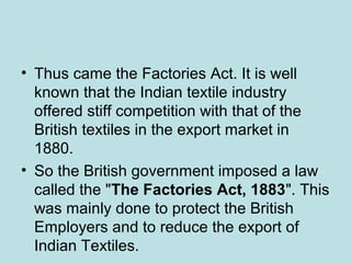• Thus came the Factories Act. It is well
known that the Indian textile industry
offered stiff competition with that of the
British textiles in the export market in
1880.
• So the British government imposed a law
called the "The Factories Act, 1883". This
was mainly done to protect the British
Employers and to reduce the export of
Indian Textiles.
 