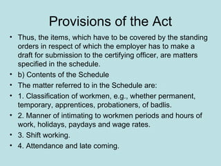Provisions of the Act
• Thus, the items, which have to be covered by the standing
orders in respect of which the employer has to make a
draft for submission to the certifying officer, are matters
specified in the schedule.
• b) Contents of the Schedule
• The matter referred to in the Schedule are:
• 1. Classification of workmen, e.g., whether permanent,
temporary, apprentices, probationers, of badlis.
• 2. Manner of intimating to workmen periods and hours of
work, holidays, paydays and wage rates.
• 3. Shift working.
• 4. Attendance and late coming.
 