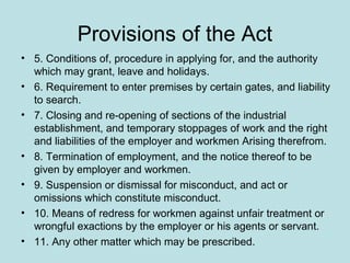 Provisions of the Act
• 5. Conditions of, procedure in applying for, and the authority
which may grant, leave and holidays.
• 6. Requirement to enter premises by certain gates, and liability
to search.
• 7. Closing and re-opening of sections of the industrial
establishment, and temporary stoppages of work and the right
and liabilities of the employer and workmen Arising therefrom.
• 8. Termination of employment, and the notice thereof to be
given by employer and workmen.
• 9. Suspension or dismissal for misconduct, and act or
omissions which constitute misconduct.
• 10. Means of redress for workmen against unfair treatment or
wrongful exactions by the employer or his agents or servant.
• 11. Any other matter which may be prescribed.
 