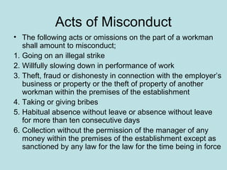 Acts of Misconduct
• The following acts or omissions on the part of a workman
shall amount to misconduct;
1. Going on an illegal strike
2. Willfully slowing down in performance of work
3. Theft, fraud or dishonesty in connection with the employer’s
business or property or the theft of property of another
workman within the premises of the establishment
4. Taking or giving bribes
5. Habitual absence without leave or absence without leave
for more than ten consecutive days
6. Collection without the permission of the manager of any
money within the premises of the establishment except as
sanctioned by any law for the law for the time being in force
 