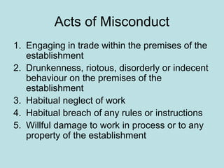 Acts of Misconduct
1. Engaging in trade within the premises of the
establishment
2. Drunkenness, riotous, disorderly or indecent
behaviour on the premises of the
establishment
3. Habitual neglect of work
4. Habitual breach of any rules or instructions
5. Willful damage to work in process or to any
property of the establishment
 