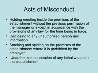 Acts of Misconduct
• Holding meeting inside the premises of the
establishment without the previous permission of
the manager or except in accordance with the
provisions of any law for the time being in force.
• Disclosing to any unauthorized person any
information
• Smoking and spitting on the premises of the
establishment where it is prohibited by the
employer
• Unauthorized possession of any lethal weapon in
the establishment
 