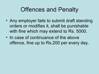 Offences and Penalty
• Any employer fails to submit draft standing
orders or modifies it, shall be punishable
with fine which may extend to Rs. 5000.
• In case of continuance of the above
offence, fine up to Rs.200 per every day.
 