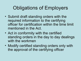 Obligations of Employers
• Submit draft standing orders with the
required information to the certifying
officer for certification within the time limit
mentioned in the Act.
• Act in conformity with the certified
standing orders in the day to day dealings
with the workmen
• Modify certified standing orders only with
the approval of the certifying officer
 