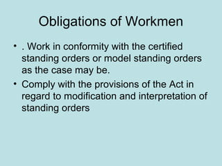 Obligations of Workmen
• . Work in conformity with the certified
standing orders or model standing orders
as the case may be.
• Comply with the provisions of the Act in
regard to modification and interpretation of
standing orders
 