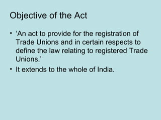 Objective of the Act
• ‘An act to provide for the registration of
Trade Unions and in certain respects to
define the law relating to registered Trade
Unions.’
• It extends to the whole of India.
 