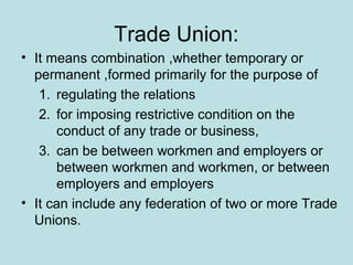 Trade Union:
• It means combination ,whether temporary or
permanent ,formed primarily for the purpose of
1. regulating the relations
2. for imposing restrictive condition on the
conduct of any trade or business,
3. can be between workmen and employers or
between workmen and workmen, or between
employers and employers
• It can include any federation of two or more Trade
Unions.
 