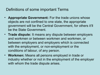 Definitions of some important Terms
• Appropriate Government: For the trade unions whose
objects are not confined to one state, the appropriate
government will be the Central Government, for others it’ll
be the State Government.
• Trade dispute: It means any dispute between employers
and workmen or between workmen and workmen, or
between employers and employers which is connected
with the employment, or non-employment or the
conditions of labour, of any person.
• Workmen: Means all persons employed in trade or
industry whether or not in the employment of the employer
with whom the trade dispute arises.
 
