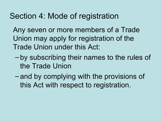 Section 4: Mode of registration
Any seven or more members of a Trade
Union may apply for registration of the
Trade Union under this Act:
–by subscribing their names to the rules of
the Trade Union
–and by complying with the provisions of
this Act with respect to registration.
 