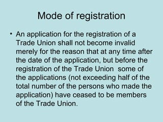 Mode of registration
• An application for the registration of a
Trade Union shall not become invalid
merely for the reason that at any time after
the date of the application, but before the
registration of the Trade Union some of
the applications (not exceeding half of the
total number of the persons who made the
application) have ceased to be members
of the Trade Union.
 
