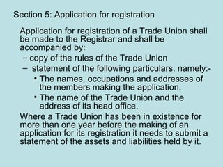 Section 5: Application for registration
Application for registration of a Trade Union shall
be made to the Registrar and shall be
accompanied by:
– copy of the rules of the Trade Union
– statement of the following particulars, namely:-
• The names, occupations and addresses of
the members making the application.
• The name of the Trade Union and the
address of its head office.
Where a Trade Union has been in existence for
more than one year before the making of an
application for its registration it needs to submit a
statement of the assets and liabilities held by it.
 