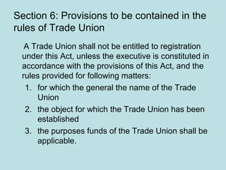 Section 6: Provisions to be contained in the
rules of Trade Union
A Trade Union shall not be entitled to registration
under this Act, unless the executive is constituted in
accordance with the provisions of this Act, and the
rules provided for following matters:
1. for which the general the name of the Trade
Union
2. the object for which the Trade Union has been
established
3. the purposes funds of the Trade Union shall be
applicable.
 