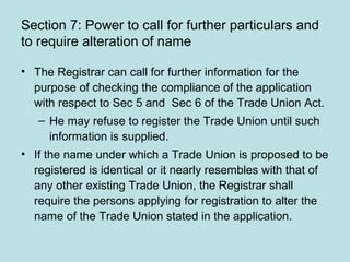 Section 7: Power to call for further particulars and
to require alteration of name
• The Registrar can call for further information for the
purpose of checking the compliance of the application
with respect to Sec 5 and Sec 6 of the Trade Union Act.
– He may refuse to register the Trade Union until such
information is supplied.
• If the name under which a Trade Union is proposed to be
registered is identical or it nearly resembles with that of
any other existing Trade Union, the Registrar shall
require the persons applying for registration to alter the
name of the Trade Union stated in the application.
 