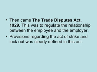 • Then came The Trade Disputes Act,
1929. This was to regulate the relationship
between the employee and the employer.
• Provisions regarding the act of strike and
lock out was clearly defined in this act.
 