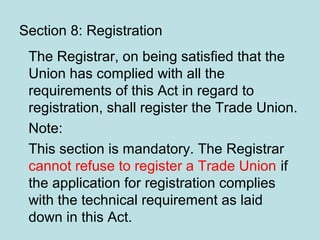 Section 8: Registration
The Registrar, on being satisfied that the
Union has complied with all the
requirements of this Act in regard to
registration, shall register the Trade Union.
Note:
This section is mandatory. The Registrar
cannot refuse to register a Trade Union if
the application for registration complies
with the technical requirement as laid
down in this Act.
 