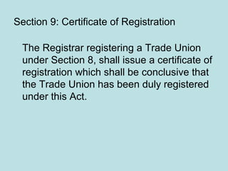 Section 9: Certificate of Registration
The Registrar registering a Trade Union
under Section 8, shall issue a certificate of
registration which shall be conclusive that
the Trade Union has been duly registered
under this Act.
 