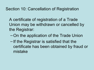 Section 10: Cancellation of Registration
A certificate of registration of a Trade
Union may be withdrawn or cancelled by
the Registrar:
–On the application of the Trade Union
–If the Registrar is satisfied that the
certificate has been obtained by fraud or
mistake
 