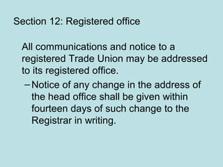 Section 12: Registered office
All communications and notice to a
registered Trade Union may be addressed
to its registered office.
–Notice of any change in the address of
the head office shall be given within
fourteen days of such change to the
Registrar in writing.
 