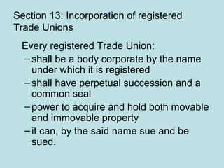 Section 13: Incorporation of registered
Trade Unions
Every registered Trade Union:
–shall be a body corporate by the name
under which it is registered
–shall have perpetual succession and a
common seal
–power to acquire and hold both movable
and immovable property
–it can, by the said name sue and be
sued.
 