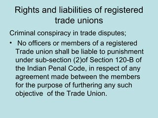 Rights and liabilities of registered
trade unions
Criminal conspiracy in trade disputes;
• No officers or members of a registered
Trade union shall be liable to punishment
under sub-section (2)of Section 120-B of
the Indian Penal Code, in respect of any
agreement made between the members
for the purpose of furthering any such
objective of the Trade Union.
 