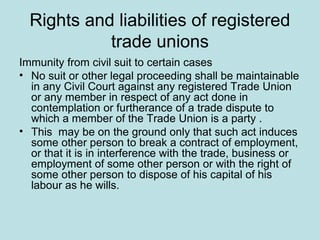 Rights and liabilities of registered
trade unions
Immunity from civil suit to certain cases
• No suit or other legal proceeding shall be maintainable
in any Civil Court against any registered Trade Union
or any member in respect of any act done in
contemplation or furtherance of a trade dispute to
which a member of the Trade Union is a party .
• This may be on the ground only that such act induces
some other person to break a contract of employment,
or that it is in interference with the trade, business or
employment of some other person or with the right of
some other person to dispose of his capital of his
labour as he wills.
 