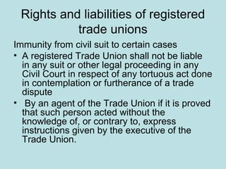 Rights and liabilities of registered
trade unions
Immunity from civil suit to certain cases
• A registered Trade Union shall not be liable
in any suit or other legal proceeding in any
Civil Court in respect of any tortuous act done
in contemplation or furtherance of a trade
dispute
• By an agent of the Trade Union if it is proved
that such person acted without the
knowledge of, or contrary to, express
instructions given by the executive of the
Trade Union.
 