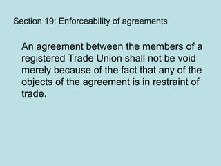 Section 19: Enforceability of agreements
An agreement between the members of a
registered Trade Union shall not be void
merely because of the fact that any of the
objects of the agreement is in restraint of
trade.
 