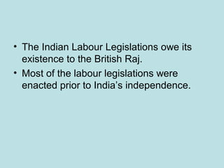 • The Indian Labour Legislations owe its
existence to the British Raj.
• Most of the labour legislations were
enacted prior to India’s independence.
 