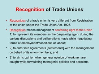 Recognition of Trade Unions
• Recognition of a trade union is very different from Registration
of the union under the Trade Union Act, 1926.
• Recognition means management conferring right to the Union
1) to represent its members as the bargaining agent during the
various discussions and deliberations made while negotiating
terms of employment/conditions of labour;
• 2) to enter into agreements [settlements] with the management
on behalf of its union-members; and
• 3) to air its opinion when general opinion of workmen are
sought while formulating managerial policies and decisions.
 