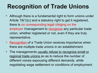 Recognition of Trade Unions
• Although there is a fundamental right to form unions under
Article 19(1)(c) and a statutory right to get it registered,
there is no corresponding legal obliging on the
employer /management to recognize any particular trade
union, whether registered or not, even if they are truly
representative.
• Recognition of a Trade Union receives importance when
there are multiple trade unions in an establishment.
• The managements usually refuse to recognize small or
regional trade unions so as to reduce the number of
different voices espousing different demands, while
negotiating wage settlement or conditions of employment.
 