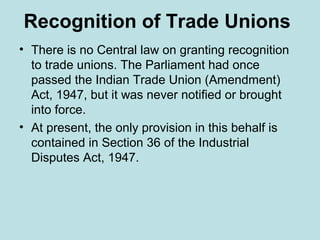 Recognition of Trade Unions
• There is no Central law on granting recognition
to trade unions. The Parliament had once
passed the Indian Trade Union (Amendment)
Act, 1947, but it was never notified or brought
into force.
• At present, the only provision in this behalf is
contained in Section 36 of the Industrial
Disputes Act, 1947.
 