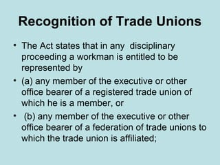 Recognition of Trade Unions
• The Act states that in any disciplinary
proceeding a workman is entitled to be
represented by
• (a) any member of the executive or other
office bearer of a registered trade union of
which he is a member, or
• (b) any member of the executive or other
office bearer of a federation of trade unions to
which the trade union is affiliated;
 