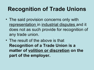 Recognition of Trade Unions
• The said provision concerns only with
representation in industrial disputes and it
does not as such provide for recognition of
any trade union.
• The result of the above is that
Recognition of a Trade Union is a
matter of volition or discretion on the
part of the employer.
 