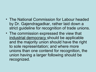 • The National Commission for Labour headed
by Dr. Gajendragadkar, rather laid down a
strict guideline for recognition of trade unions.
• The commission expressed the view that
industrial democracy should be applicable
and the majority union should have the right
to sole representation; and where more
unions than one contend for recognition, the
union having a larger following should be
recognized.
 