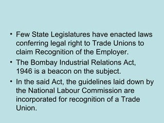 • Few State Legislatures have enacted laws
conferring legal right to Trade Unions to
claim Recognition of the Employer.
• The Bombay Industrial Relations Act,
1946 is a beacon on the subject.
• In the said Act, the guidelines laid down by
the National Labour Commission are
incorporated for recognition of a Trade
Union.
 