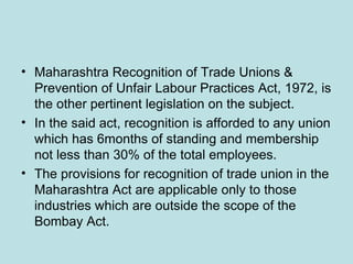 • Maharashtra Recognition of Trade Unions &
Prevention of Unfair Labour Practices Act, 1972, is
the other pertinent legislation on the subject.
• In the said act, recognition is afforded to any union
which has 6months of standing and membership
not less than 30% of the total employees.
• The provisions for recognition of trade union in the
Maharashtra Act are applicable only to those
industries which are outside the scope of the
Bombay Act.
 