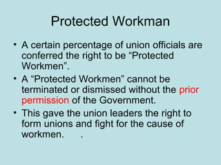 Protected Workman
• A certain percentage of union officials are
conferred the right to be “Protected
Workmen”.
• A “Protected Workmen” cannot be
terminated or dismissed without the prior
permission of the Government.
• This gave the union leaders the right to
form unions and fight for the cause of
workmen. .
 