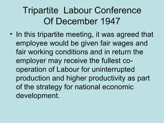 Tripartite Labour Conference
Of December 1947
• In this tripartite meeting, it was agreed that
employee would be given fair wages and
fair working conditions and in return the
employer may receive the fullest co-
operation of Labour for uninterrupted
production and higher productivity as part
of the strategy for national economic
development.
 