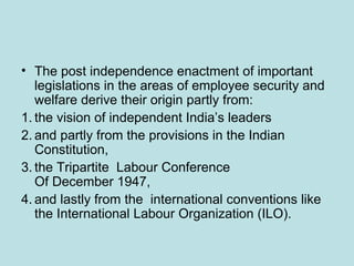 • The post independence enactment of important
legislations in the areas of employee security and
welfare derive their origin partly from:
1. the vision of independent India’s leaders
2. and partly from the provisions in the Indian
Constitution,
3. the Tripartite Labour Conference
Of December 1947,
4. and lastly from the international conventions like
the International Labour Organization (ILO).
 
