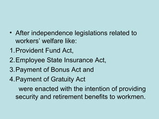 • After independence legislations related to
workers’ welfare like:
1.Provident Fund Act,
2.Employee State Insurance Act,
3.Payment of Bonus Act and
4.Payment of Gratuity Act
were enacted with the intention of providing
security and retirement benefits to workmen.
 