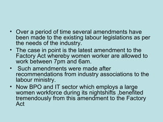 • Over a period of time several amendments have
been made to the existing labour legislations as per
the needs of the industry.
• The case in point is the latest amendment to the
Factory Act whereby women worker are allowed to
work between 7pm and 6am.
• Such amendments were made after
recommendations from industry associations to the
labour ministry.
• Now BPO and IT sector which employs a large
women workforce during its nightshifts ,benefited
tremendously from this amendment to the Factory
Act
 