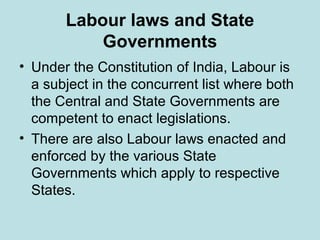 Labour laws and State
Governments
• Under the Constitution of India, Labour is
a subject in the concurrent list where both
the Central and State Governments are
competent to enact legislations.
• There are also Labour laws enacted and
enforced by the various State
Governments which apply to respective
States.
 