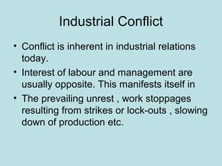Industrial Conflict
• Conflict is inherent in industrial relations
today.
• Interest of labour and management are
usually opposite. This manifests itself in
• The prevailing unrest , work stoppages
resulting from strikes or lock-outs , slowing
down of production etc.
 
