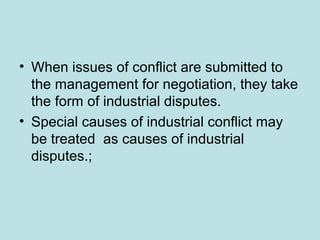 • When issues of conflict are submitted to
the management for negotiation, they take
the form of industrial disputes.
• Special causes of industrial conflict may
be treated as causes of industrial
disputes.;
 