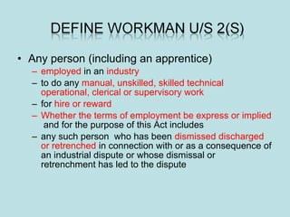 • Any person (including an apprentice)
– employed in an industry
– to do any manual, unskilled, skilled technical
operational, clerical or supervisory work
– for hire or reward
– Whether the terms of employment be express or implied
and for the purpose of this Act includes
– any such person who has been dismissed discharged
or retrenched in connection with or as a consequence of
an industrial dispute or whose dismissal or
retrenchment has led to the dispute
 