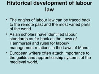 Historical development of labour
law
• The origins of labour law can be traced back
to the remote past and the most varied parts
of the world.
• Asian scholars have identified labour
standards as far back as the Laws of
Hammurabi and rules for labour-
management relations in the Laws of Manu;
• European writers often attach importance to
the guilds and apprenticeship systems of the
medieval world,
 
