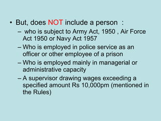 • But, does NOT include a person :
– who is subject to Army Act, 1950 , Air Force
Act 1950 or Navy Act 1957
– Who is employed in police service as an
officer or other employee of a prison
– Who is employed mainly in managerial or
administrative capacity
– A supervisor drawing wages exceeding a
specified amount Rs 10,000pm (mentioned in
the Rules)
 